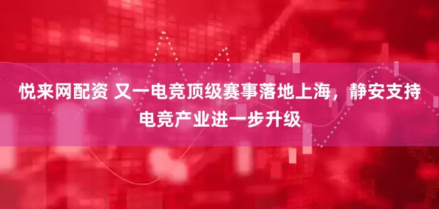 悦来网配资 又一电竞顶级赛事落地上海，静安支持电竞产业进一步升级