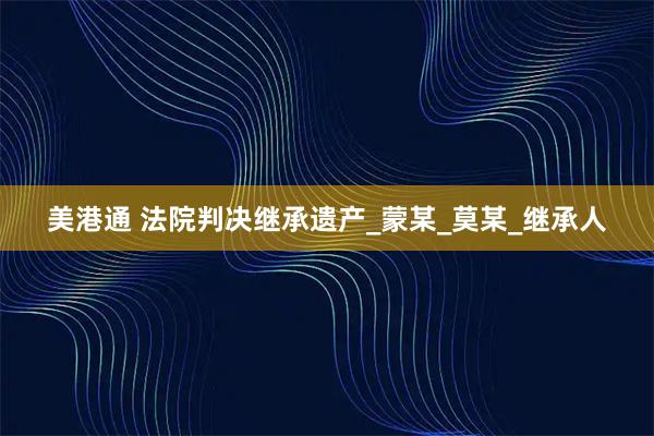 美港通 法院判决继承遗产_蒙某_莫某_继承人