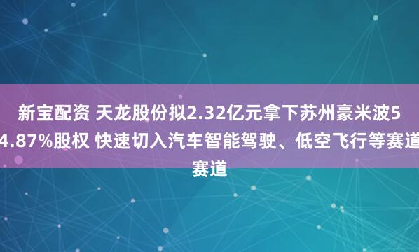 新宝配资 天龙股份拟2.32亿元拿下苏州豪米波54.87%股权 快速切入汽车智能驾驶、低空飞行等赛道