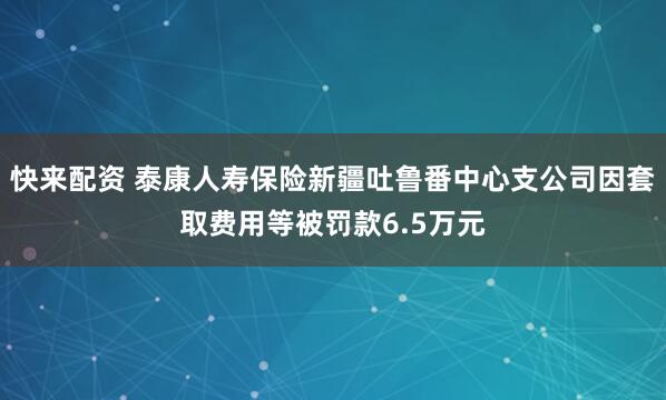 快来配资 泰康人寿保险新疆吐鲁番中心支公司因套取费用等被罚款6.5万元