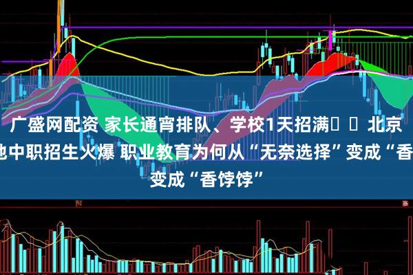 广盛网配资 家长通宵排队、学校1天招满⋯⋯北京等多地中职招生火爆 职业教育为何从“无奈选择”变成“香饽饽”