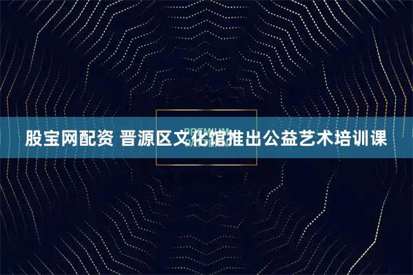 股宝网配资 晋源区文化馆推出公益艺术培训课